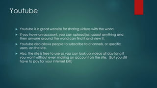 Youtube 
 Youtube is a great website for sharing videos with the world. 
 If you have an account, you can upload just about anything and 
then anyone around the world can find it and view it. 
 Youtube also allows people to subscribe to channels, or specific 
users, on the site. 
 Also, the site is free to use so you can look up videos all day long if 
you want without even making an account on the site. (But you still 
have to pay for your internet bill!) 
