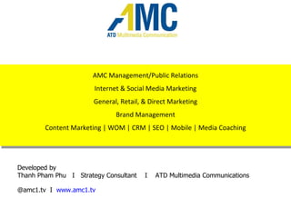 AMC Management/Public Relations Internet & Social Media Marketing General, Retail, & Direct Marketing Brand Management Content Marketing | WOM | CRM | SEO | Mobile | Media Coaching Developed by  Thanh Pham Phu  I  Strategy Consultant  I  ATD Multimedia Communications @amc1.tv  I  www.amc1.tv   