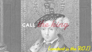 the king Which usually means calling the king aka content. Have your content plan ready. Content is everything, a Twitter update, a blog post, a video, an FAQ on your website. As they say in French, you can call the ROI or the R.O.I.. 
CALL 
(content is the ROI) 
 
