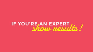 If you are an expert on the other hand. It’s time to show results and show the money. There are no excuses. 
show results! IF YOU’RE AN EXPERT 
 
