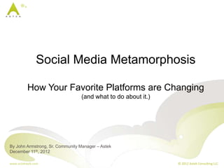 Social Media Metamorphosis

         How Your Favorite Platforms are Changing
                                 (and what to do about it.)




By John Armstrong, Sr. Community Manager – Astek
December 11th, 2012

www.astekweb.com                                              © 2012 Astek Consulting LLC
 