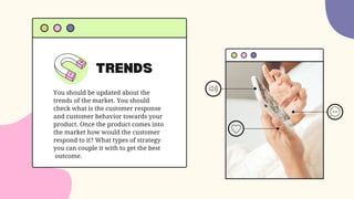 TRENDS
You should be updated about the
trends of the market. You should
check what is the customer response
and customer behavior towards your
product. Once the product comes into
the market how would the customer
respond to it? What types of strategy
you can couple it with to get the best
outcome.
 