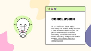 CONCLUSION
So, in conclusion, Social media
marketing can be a bit tricky but with
a little effort and creativity, you can
get the best out of Social media
marketing. To understand social
media marketing best you can contact
the best social media marketing
agency in India.
 