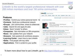 Information Management


    LinkedIn is the world‟s largest professional network with over
    200 million members and over 1M online communities


     Features
     Profiles: Control your online personal brand. Search for and find colleagues & experts
     Contacts: Build your professional network
     Groups: Join communities, share & collaborate
     Jobs: Search for and apply for jobs
     Inbox: Send “inmails” to others
     Companies: Get information on 2M companies
     News: Get updates from your network
     Answers: Ask questions & contribute answers
     Learning Center: Learn how to use Linkedin
     Skills: Find people with key skills
     Applications: Pull in content to your profile



        To learn more about how to use LinkedIn, go to http://learn.linkedin.com/
                                                                                     © 2012 IBM Corporation
1
 