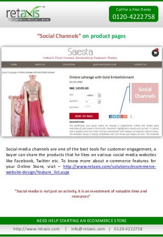 Call for a Free Demo
0120-4222758
“Social Channels” on product pages
http://www.retaxis.com | info@retaxis.com | 0120-4222758
NEED HELP STARTING AN ECOMMERCE STORE
Social media channels are one of the best tools for customer engagement, a
buyer can share the products that he likes on various social media websites
like Facebook, Twitter etc. To know more about e-commerce features for
your Online Store, visit – http://www.retaxis.com/solutions/ecommerce-
website-design/feature_list.aspx
Social
Channels
“Social media is not just an activity, it is an investment of valuable time and
resources”
 