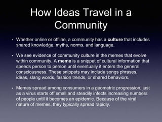 How Ideas Travel in a 
Community 
• Whether online or offline, a community has a culture that includes 
shared knowledge, myths, norms, and language. 
• We see evidence of community culture in the memes that evolve 
within community. A meme is a snippet of cultural information that 
speeds person to person until eventually it enters the general 
consciousness. These snippets may include songs phrases, 
ideas, slang words, fashion trends, or shared behaviors. 
• Memes spread among consumers in a geometric progression, just 
as a virus starts off small and steadily infects increasing numbers 
of people until it becomes an epidemic. Because of the viral 
nature of memes, they typically spread rapidly. 
 