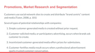 Promotions, Market Research and Segmentation
Customers use social network sites to create and distribute “brand centric” content
and media (Tuten, 2008, p. 101)
Several types of potential relationships with companies:
1. Simple customer-generated media is created without prior request.
2. Customer-solicited media, or participatory advertising, occurs when brands ask
customer to create.
3. Incentivized customer-generated media offers prizes for submissions.
4. Customer-fortifies media result occurs when a professional advertisement
sparks trusted customer conversation.
 