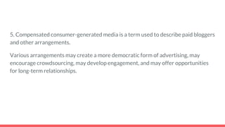 5. Compensated consumer-generated media is a term used to describe paid bloggers
and other arrangements.
Various arrangements may create a more democratic form of advertising, may
encourage crowdsourcing, may develop engagement, and may offer opportunities
for long-term relationships.
 