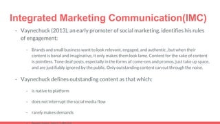 Integrated Marketing Communication(IMC)
- Vaynechuck (2013), an early promoter of social marketing, identifies his rules
of engagement:
- Brands and small business want to look relevant, engaged, and authentic , but when their
content is banal and imaginative, it only makes them look lame. Content for the sake of content
is pointless. Tone deaf posts, especially in the forms of come-ons and promos, just take up space,
and are justifiably ignored by the public. Only outstanding content can cut through the noise.
- Vaynechuck defines outstanding content as that which:
- is native to platform
- does not interrupt the social media flow
- rarely makes demands
 