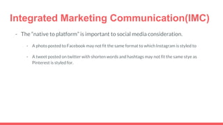 Integrated Marketing Communication(IMC)
- The “native to platform” is important to social media consideration.
- A photo posted to Facebook may not fit the same format to which Instagram is styled to
- A tweet posted on twitter with shorten words and hashtags may not fit the same stye as
Pinterest is styled for.
 