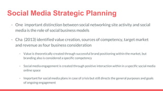 Social Media Strategic Planning
- One important distinction between social networking site activity and social
media is the role of social business models
- Cha (2013) identified value creation, sources of competency, target market
and revenue as four business consideration
- Value is theoretically created through successful brand positioning within the market, but
branding also is considered a specific competency
- Social media engagement is created through positive interaction within in a specific social media
online space
- Important for social media plans in case of crisis but still directs the general purposes and goals
of ongoing engagement
 