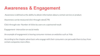 Awareness & Engagement
Awareness is defined as the ability to obtain information about a certain service or product.
Awareness can be measured click-through rates(CTR)
Click-through rate- Number of clicks by users on a sponsored result
Engagement- interaction on social media
An example of engagement is leaving consumer reviews on websites such as Yelp
According to the chapter,advertisers who engage with their consumers can persuade them to buy from
certain companies more often.
 