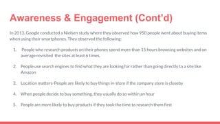 Awareness & Engagement (Cont’d)
In 2013, Google conducted a Nielsen study where they observed how 950 people went about buying items
when using their smartphones. They observed the following:
1. People who research products on their phones spend more than 15 hours browsing websites and on
average revisited the sites at least 6 times.
2. People use search engines to find what they are looking for rather than going directly to a site like
Amazon
3. Location matters-People are likely to buy things in-store if the company store is closeby
4. When people decide to buy something, they usually do so within an hour
5. People are more likely to buy products if they took the time to research them first
 