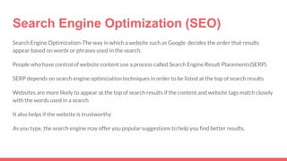 Search Engine Optimization (SEO)
Search Engine Optimization-The way in which a website such as Google decides the order that results
appear based on words or phrases used in the search.
People who have control of website content use a process called Search Engine Result Placements(SERP).
SERP depends on search engine optimization techniques in order to be listed at the top of search results
Websites are more likely to appear at the top of search results if the content and website tags match closely
with the words used in a search
It also helps if the website is trustworthy
As you type, the search engine may offer you popular suggestions to help you find better results.
 