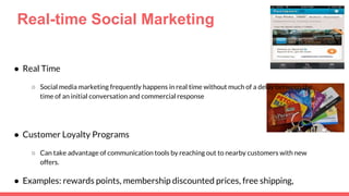 Real-time Social Marketing
● Real Time
○ Social media marketing frequently happens in real time without much of a delay between the
time of an initial conversation and commercial response
● Customer Loyalty Programs
○ Can take advantage of communication tools by reaching out to nearby customers with new
offers.
● Examples: rewards points, membership discounted prices, free shipping,
 