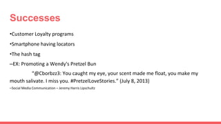 Successes
•Customer Loyalty programs
•Smartphone having locators
•The hash tag
–EX: Promoting a Wendy's Pretzel Bun
“@Cborbzz3: You caught my eye, your scent made me float, you make my
mouth salivate. I miss you. #PretzelLoveStories.” (July 8, 2013)
–Social Media Communication – Jeremy Harris Lipschultz
 