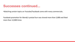 Successes continued...
•Watching certain topics on Youtube/Facebook come with many commercials.
Facebook promotion for Wendy’s pretzel bun was shared more than 2,000 and liked
more than 12,000 times
 