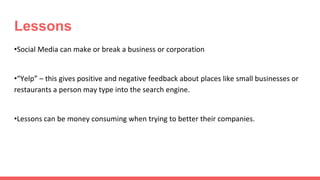 Lessons
•Social Media can make or break a business or corporation
•“Yelp” – this gives positive and negative feedback about places like small businesses or
restaurants a person may type into the search engine.
•Lessons can be money consuming when trying to better their companies.
 