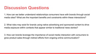 Discussion Questions
1. How can we better understand relationships consumers have with brands through social
media sites? What are the important benefits and constraints within these interactions?
2. What risks may exist for brands using native advertising and sponsored content to drive
media exposure within contexts that appear similar to traditional news stories?
3. How can brands leverage the importance of social media interaction with consumers to
grow product sales through indirect efforts from ongoing online communication?
 