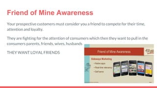 Friend of Mine Awareness
Your prospective customers must consider you a friend to compete for their time,
attention and loyalty.
They are fighting for the attention of consumers which then they want to pull in the
consumers parents, friends, wives, husbands
THEY WANT LOYAL FRIENDS
 