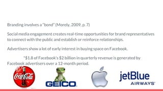 Branding involves a “bond” (Morely, 2009, p. 7)
Social media engagement creates real-time opportunities for brand representatives
to connect with the public and establish or reinforce relationships.
Advertisers show a lot of early interest in buying space on Facebook.
*$1.8 of Facebook’s $2 billion in quarterly revenue is generated by
Facebook advertisers over a 12-month period.
 