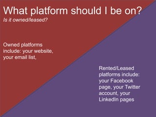 Owned platforms
include: your website,
your email list,
Rented/Leased
platforms include:
your Facebook
page, your Twitter
account, your
LinkedIn pages
What platform should I be on?
Is it owned/leased?
 