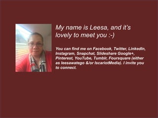 My name is Leesa, and it’s
lovely to meet you :-)
You can find me on Facebook, Twitter, LinkedIn,
Instagram, Snapchat, Slideshare Google+,
Pinterest, YouTube, Tumblr, Foursquare (either
as leesawatego &/or IscariotMedia). I invite you
to connect.
 