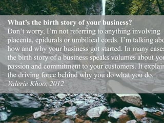 What’s the birth story of your business?
Don’t worry, I’m not referring to anything involving
placenta, epidurals or umbilical cords. I’m talking abo
how and why your business got started. In many cases
the birth story of a business speaks volumes about you
passion and commitment to your customers. It explain
the driving force behind why you do what you do.
Valerie Khoo, 2012
 