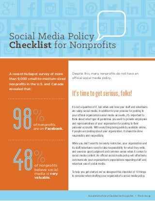 Despite this, many nonprofits do not have an
official social media policy.
It’s time to get serious, folks!
It’s not a question of if, but when and how your staff and volunteers
are using social media. In addition to your process for posting to
your official organization social media accounts, it’s important to
think about what type of guidelines you want to provide employees
and representatives of your organization for posting to their
personal accounts. With everything being publicly available online,
if people are posting about your organization, it should be done
responsibly and respectfully.
While you don’t want to be overly restrictive, your organization and
its staff/volunteers need to take responsibility for what they write,
and exercise good judgment and common sense when it comes to
social media content. An official social media policy will effectively
communicate your organization’s expectations regarding staff and
volunteer use of social media.
To help you get started, we’ve designed this checklist of 10 things
to consider when drafting your organization’s social media policy.
Social Media Policy Checklist for Nonprofits • The A Group
A recent Hubspot survey of more
than 9,000 small-to-medium-sized
nonprofits in the U.S. and Canada
revealed that:
98%of nonprofits
are on Facebook.
of nonprofits
believe social
media is very
valuable.
48%
Social Media Policy
Checklist for Nonprofits
 
