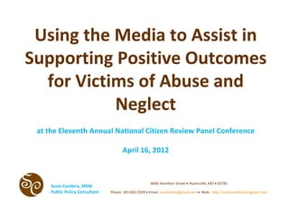 Using the Media to Assist in
Supporting Positive Outcomes
  for Victims of Abuse and
           Neglect
 at the Eleventh Annual National Citizen Review Panel Conference

                                      April 16, 2012



                                                      4006 Hamilton Street • Hyattsville, MD • 20781
     Susie Cambria, MSW
     Public Policy Consultant   Phone: 301.832.2339 • Email: secambria@gmail.com • Web: http://susiecambria.blogspot.com
 