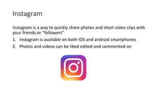 Instagram
Instagram is a way to quickly share photos and short video clips with
your friends or “followers”
1. Instagram is available on both IOS and android smartphones
2. Photos and videos can be liked edited and commented on
 