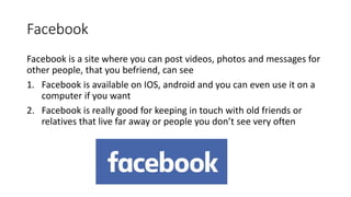 Facebook
Facebook is a site where you can post videos, photos and messages for
other people, that you befriend, can see
1. Facebook is available on IOS, android and you can even use it on a
computer if you want
2. Facebook is really good for keeping in touch with old friends or
relatives that live far away or people you don’t see very often
 