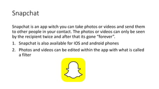 Snapchat
Snapchat is an app witch you can take photos or videos and send them
to other people in your contact. The photos or videos can only be seen
by the recipient twice and after that its gone “forever”.
1. Snapchat is also available for IOS and android phones
2. Photos and videos can be edited within the app with what is called
a filter
 