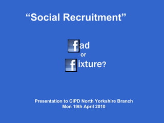   ad  or   ixture ? “ Social Recruitment” Presentation to CIPD North Yorkshire Branch Mon 19th April 2010 