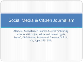 Social Media & Citizen Journalism

  Allan, S., Sonwalkar, P., Carter, C. (2007) ‘Bearing
     witness: citizen journalism and human rights
  issues’, Globalisation, Societies and Education, Vol. 5,
                  No, 3, pp. 373- 389.
 