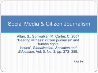 Social Media & Citizen Journalism

   Allan, S., Sonwalkar, P., Carter, C. 2007
   „Bearing witness: citizen journalism and
                 human rights
     issues‟, Globalisation, Societies and
    Education, Vol. 5, No, 3, pp. 373- 389.

                                        Alice Bui
 