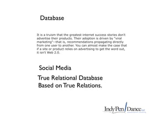 Database

It is a truism that the greatest internet success stories don't
advertise their products. Their adoption is driven by "viral
marketing"--that is, recommendations propagating directly
from one user to another. You can almost make the case that
if a site or product relies on advertising to get the word out,
it isn't Web 2.0.




 Social Media
True Relational Database
Based on True Relations.
 