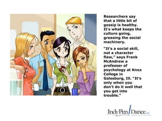 Researchers say
that a little bit of
gossip is healthy.
It's what keeps the
culture going,
greasing the social
machinery.
“It’s a social skill,
not a character
flaw,” says Frank
McAndrew a
professor of
psychology at Knox
College in
Galesburg, Ill. “It’s
only when you
don’t do it well that
you get into
trouble.”
 