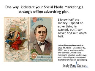 One way kickstart your Social Media Marketing; a
       strategic ofﬂine advertising plan.

                                I know half the
                                money I spend on
                                advertising is
                                wasted, but I can
                                never find out which
                                half.


                                John (Nelson) Wanamaker
                                (July 11, 1838 – December 12,
                                1922) was a much respected
                                and admired United State
                                merchant, religious leader, civic
                                and political ﬁgure, considered
                                the father of modern advertising
 