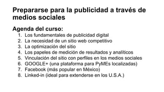 Prepararse para la publicidad a través de
medios sociales
Agenda del curso:
1. Los fundamentales de publicidad digital
2. La necesidad de un sitio web competitivo
3. La optimización del sitio
4. Los papeles de medición de resultados y analíticos
5. Vinculación del sitio con perfiles en los medios sociales
6. GOOGLE+ (una plataforma para PyMEs localizadas)
7. Facebook (más popular en México)
8. Linked-in (ideal para extenderse en los U.S.A.)
 