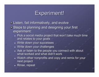 Experiment!
Listen, fail informatively, and evolve
Steps to planning and designing your first
experiment:
  Pick a social media project that won’t take much time
  and relates to your goals
  Write down your successes
  Write down your challenges
  Ask or listen to the people you connect with about
  what worked and what didn't work
  Watch other nonprofits and copy and remix for your
  next project
  Rinse, repeat
 