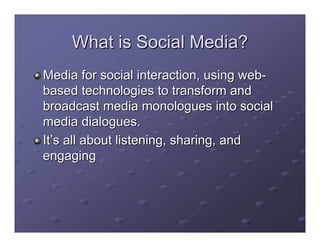 What is Social Media?
Media for social interaction, using web-
based technologies to transform and
broadcast media monologues into social
media dialogues.
It’s all about listening, sharing, and
engaging
 