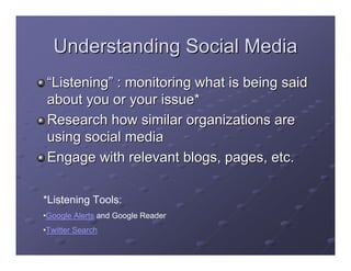Understanding Social Media
 “Listening” : monitoring what is being said
 about you or your issue*
 Research how similar organizations are
 using social media
 Engage with relevant blogs, pages, etc.

*Listening Tools:
•Google Alerts and Google Reader
•Twitter Search
 