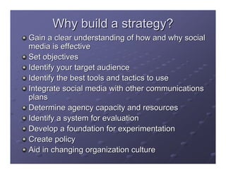 Why build a strategy?
Gain a clear understanding of how and why social
media is effective
Set objectives
Identify your target audience
Identify the best tools and tactics to use
Integrate social media with other communications
plans
Determine agency capacity and resources
Identify a system for evaluation
Develop a foundation for experimentation
Create policy
Aid in changing organization culture
 