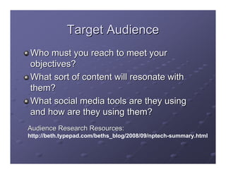Target Audience
Who must you reach to meet your
objectives?
What sort of content will resonate with
them?
What social media tools are they using
and how are they using them?
Audience Research Resources:
http://beth.typepad.com/beths_blog/2008/09/nptech-summary.html
 