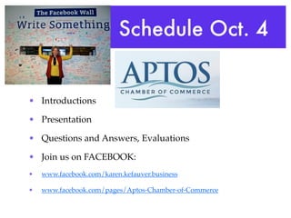 Schedule Oct. 4


• Introductions

• Presentation

• Questions and Answers, Evaluations

• Join us on FACEBOOK:
•   www.facebook.com/karen.kefauver.business

•   www.facebook.com/pages/Aptos-Chamber-of-Commerce
 