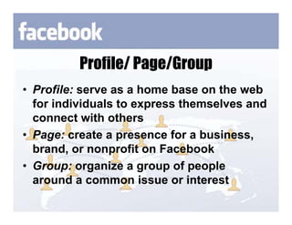 Profile/ Page/Group
• Profile: serve as a home base on the web
  for individuals to express themselves and
  connect with others
• Page: create a presence for a business,
  brand, or nonprofit on Facebook
• Group: organize a group of people
  around a common issue or interest
 