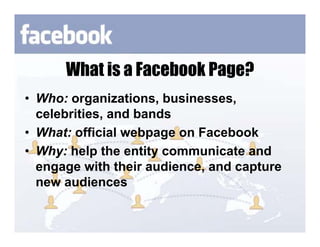 What is a Facebook Page?
• Who: organizations, businesses,
  celebrities, and bands
• What: official webpage on Facebook
• Why: help the entity communicate and
  engage with their audience, and capture
  new audiences
 
