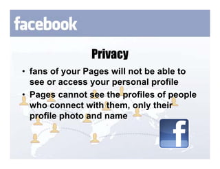 Privacy
• fans of your Pages will not be able to
  see or access your personal profile
• Pages cannot see the profiles of people
  who connect with them, only their
  profile photo and name
 