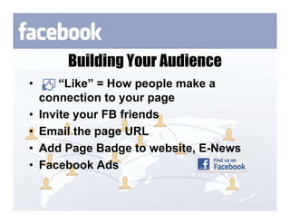 Building Your Audience
•       “Like” = How people make a
    connection to your page
•   Invite your FB friends
•   Email the page URL
•   Add Page Badge to website, E-News
•   Facebook Ads
 